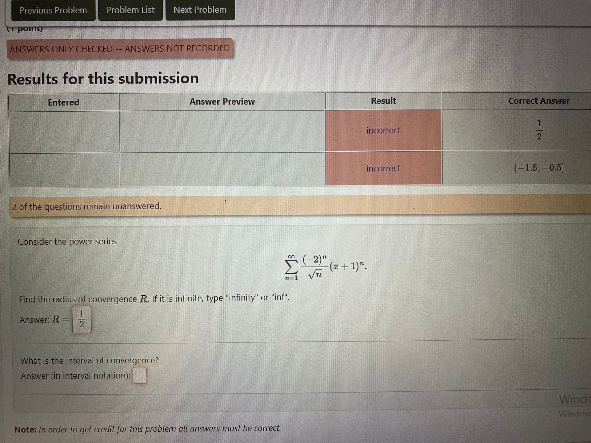 Results for this submission
egintabular|c|c|c|c|
hline
Entered     Answer Preview     Result     Correct Answer hline
        incorrect     frac12 hline
        incorrect     (-1.5, -0.5] hline
endtabular
2 of the questions remain unanswered.
Consider the power series
[ sumn=1^infty frac(-2)^nsqrtn(x+1)^n. ]
Find the radius of convergence R. If it is infinite, type "infinity" or "inf".
Answer: R = 1/2
What is the interval of convergence?
Answer (in interval notation):
Note: In order to get credit for this problem all answers must be correct.