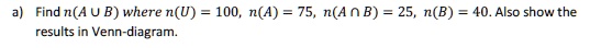 a) Find n(A cup B) where n(U) = 100, n(A) = 75, n(A cap B) = 25, n(B) = 40. Also show the results in Venn-diagram.