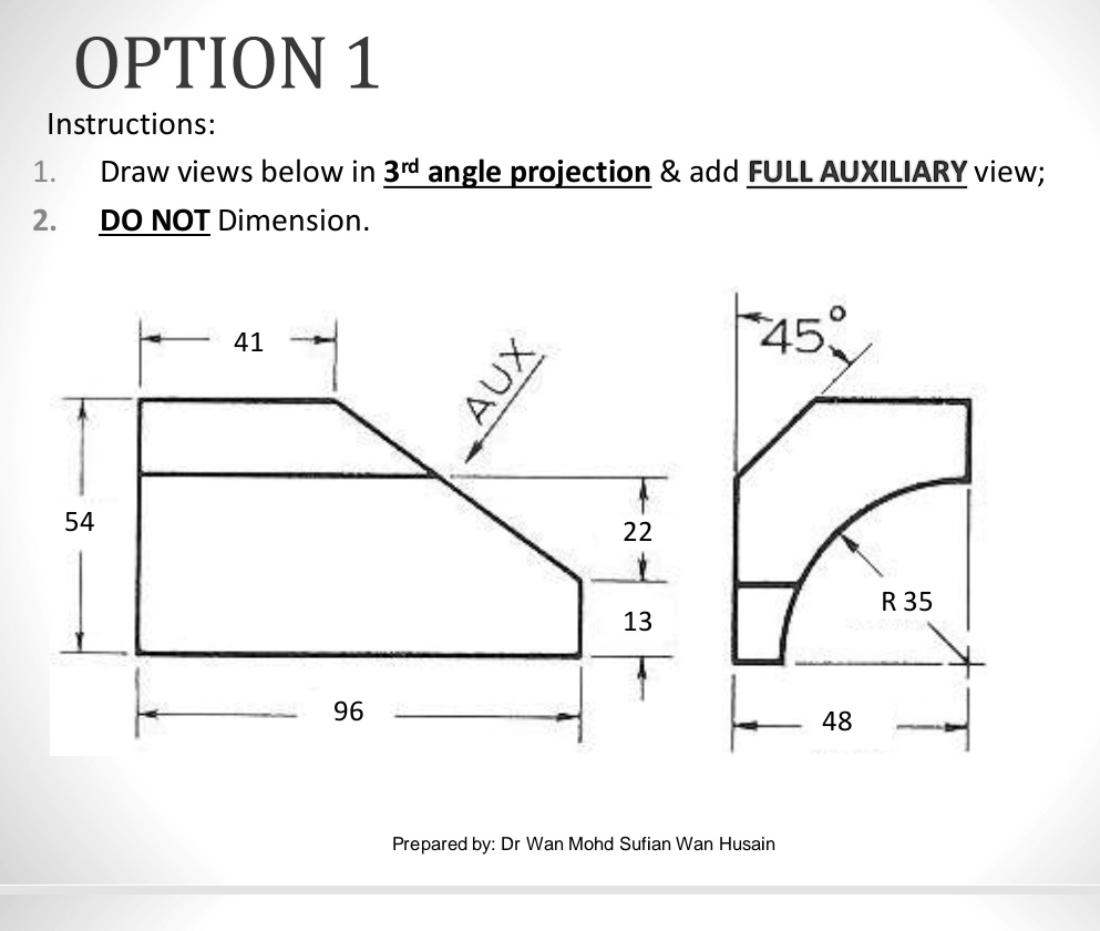 OPTION 1
Instructions:
1. Draw views below in 3<sup>rd</sup> angle projection     add FULL AUXILIARY view;
2. DO NOT Dimension.
54
41
96
AUX
45°
22
R 35
13
Prepared by: Dr Wan Mohd Sufian Wan Husain
48
