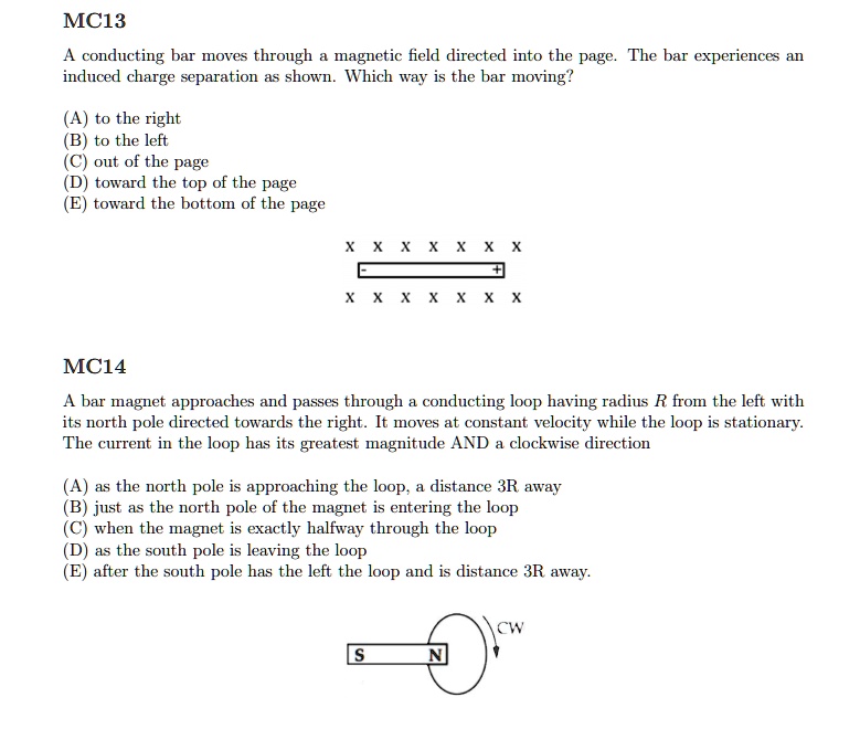 MC13

A conducting bar moves through a magnetic field directed into the page. The bar experiences an induced charge separation as shown. Which way is the bar moving?

(A) to the right
(B) to the left
(C) out of the page
(D) toward the top of the page
(E) toward the bottom of the page

MC14

A bar magnet approaches and passes through a conducting loop having radius R from the left with its north pole directed towards the right. It moves at constant velocity while the loop is stationary. The current in the loop has its greatest magnitude AND a clockwise direction

(A) as the north pole is approaching the loop, a distance 3R away
(B) just as the north pole of the magnet is entering the loop
(C) when the magnet is exactly halfway through the loop
(D) as the south pole is leaving the loop
(E) after the south pole has the left the loop and is distance 3R away.