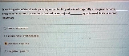 In working with schizophrenic patients, mental health professionals typically distinguish between  symptoms (an excess or distortion of normal behavior) and  symptoms (deficits in normal behavior)

manic; depressive
dysmorphic, dysfunctional
positive; negative
negative; positive
