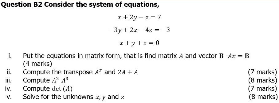 Question B2 Consider the system of equations,
x + 2y - z = 7
-3y + 2x - 4z = -3
x + y + z = 0
i. Put the equations in matrix form, that is find matrix A and vector B Ax = B
(4 marks)
ii. Compute the transpose AT and 2A + A (7 marks)
iii. Compute A2 A3 (8 marks)
iv. Compute det (A) (7 marks)
v. Solve for the unknowns x, y and z (8 marks)