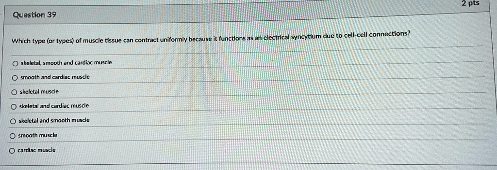 Question 39
Which type (or types) of muscle tissue can contract uniformly because it functions as an electrical syncytium due to cell-cell connections?
skeletal, smooth and cardiac muscle
smooth and cardiac muscle
skeletal muscle
skeletal and cardiac muscle
skeletal and smooth muscle
smooth muscle
cardiac muscle
2 pts