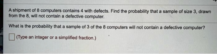 A shipment of 8 computers contains 4 with defects. Find the probability that a sample of size 3, drawn from the 8, will not contain a defective computer.
What is the probability that a sample of 3 of the 8 computers will not contain a defective computer?
(Type an integer or a simplified fraction.)