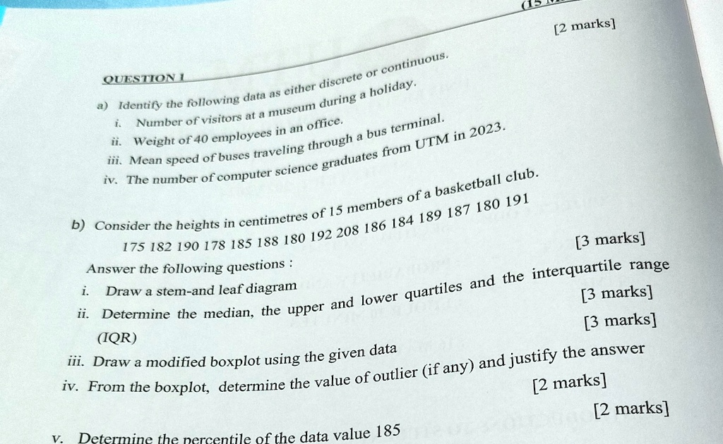 QUESTION 1
a) Identify the following data as either discrete or continuous.
i. Number of visitors at a museum during a holiday.
ii. Weight of 40 employees in an office.
iii. Mean speed of buses traveling through a bus terminal.
iv. The number of computer science graduates from UTM in 2023.
b) Consider the heights in centimetres of 15 members of a basketball club.
175 182 190 178 185 188 180 192 208 186 184 189 187 180 191
Answer the following questions:
i. Draw a stem-and leaf diagram
ii. Determine the median, the upper and lower quartiles and the interquartile range
(IQR)
iii. Draw a modified boxplot using the given data
iv. From the boxplot, determine the value of outlier (if any) and justify the answer
v. Determine the percentile of the data value 185