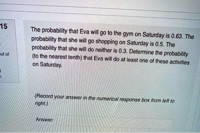 The probability that Eva will go to the gym on Saturday is 0.63. The probability that she will go shopping on Saturday is 0.5. The probability that she will do neither is 0.3. Determine the probability (to the nearest tenth) that Eva will do at least one of these activities on Saturday.

(Record your answer in the numerical response box from left to right.)

Answer: