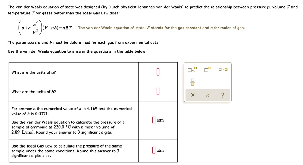 The van der Waals equation of state was designed (by Dutch physicist Johannes van der Waals) to predict the relationship between pressure p, volume V and temperature T for gases better than the Ideal Gas Law does:

(p + a(n^2/V^2))(V - nb) = nRT

The van der Waals equation of state. R stands for the gas constant and n for moles of gas.

The parameters a and b must be determined for each gas from experimental data.

Use the van der Waals equation to answer the questions in the table below.

What are the units of a?

What are the units of b?

For ammonia the numerical value of a is 4.169 and the numerical value of b is 0.0371.

Use the van der Waals equation to calculate the pressure of a sample of ammonia at 220.0 °C with a molar volume of 2.89 L/mol. Round your answer to 3 significant digits.

Use the Ideal Gas Law to calculate the pressure of the same sample under the same conditions. Round this answer to 3 significant digits also.