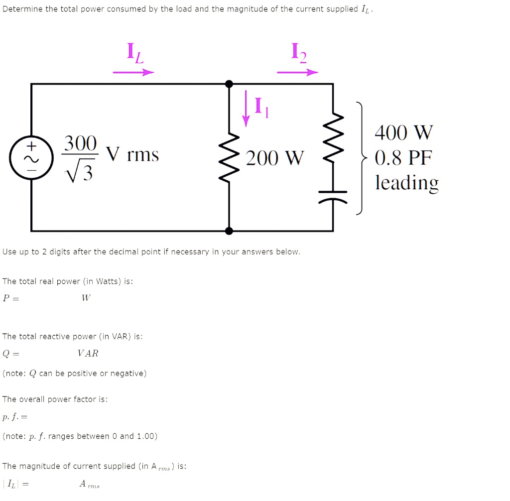 Determine the total power consumed by the load and the magnitude of the current supplied IL. IL I2 + 300/?3 V rms I1 200 W 400 W 0.8 PF leading Use up to 2 digits after the decimal point if necessary in your answers below. The total real power (in Watts) is: P = W The total reactive power (in VAR) is: Q = VAR (note: Q can be positive or negative) The overall power factor is: p. f. = (note: p. f. ranges between 0 and 1.00) The magnitude of current supplied (in Arms) is: |IL| = Arms