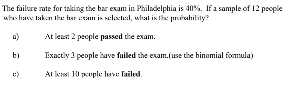 The failure rate for taking the bar exam in Philadelphia is 40%. If a sample of 12 people who have taken the bar exam is selected, what is the probability?

a) At least 2 people passed the exam.

b) Exactly 3 people have failed the exam.(use the binomial formula)

c) At least 10 people have failed.