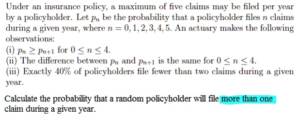 Under an insurance policy, a maximum of five claims may be filed per year
by a policyholder. Let pn be the probability that a policyholder files n claims
during a given year, where n = 0, 1, 2, 3, 4, 5. An actuary makes the following
observations:
(i) pn ? pn+1 for 0 ? n ? 4.
(ii) The difference between pn and pn+1 is the same for 0 ? n ? 4.
(iii) Exactly 40% of policyholders file fewer than two claims during a given
year.

Calculate the probability that a random policyholder will file more than one
claim during a given year.