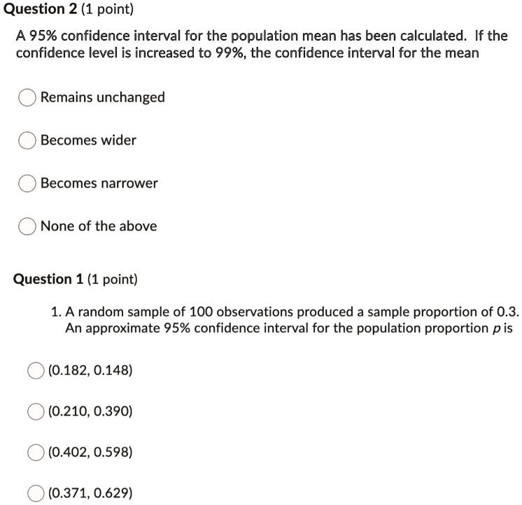 Question 2 (1 point)
A 95% confidence interval for the population mean has been calculated. If the
confidence level is increased to 99%, the confidence interval for the mean
Remains unchanged
Becomes wider
Becomes narrower
None of the above
Question 1 (1 point)
1. A random sample of 100 observations produced a sample proportion of 0.3.
An approximate 95% confidence interval for the population proportion p is
(0.182, 0.148)
(0.210, 0.390)
(0.402, 0.598)
(0.371, 0.629)
