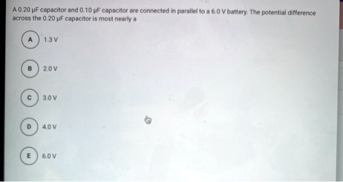 A 0.20 ?F capacitor and 0.10 ?F capacitor are connected in parallel to a 6.0 V battery. The potential difference across the 0.20 ?F capacitor is most nearly a

A 1.3 V
B 2.0 V
C 3.0 V
D 4.0 V
E 6.0 V