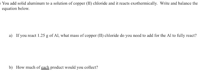 You add solid aluminum to a solution of copper (II) chloride and it reacts exothermically. Write and balance the equation below.
a) If you react 1.25 g of Al, what mass of copper (II) chloride do you need to add for the Al to fully react?
b) How much of each product would you collect?