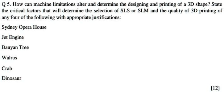 Q 5. How can machine limitations alter and determine the designing and printing of a 3D shape? State the critical factors that will determine the selection of SLS or SLM and the quality of 3D printing of any four of the following with appropriate justifications:
Sydney Opera House
Jet Engine
Banyan Tree
Walrus
Crab
Dinosaur
[12]