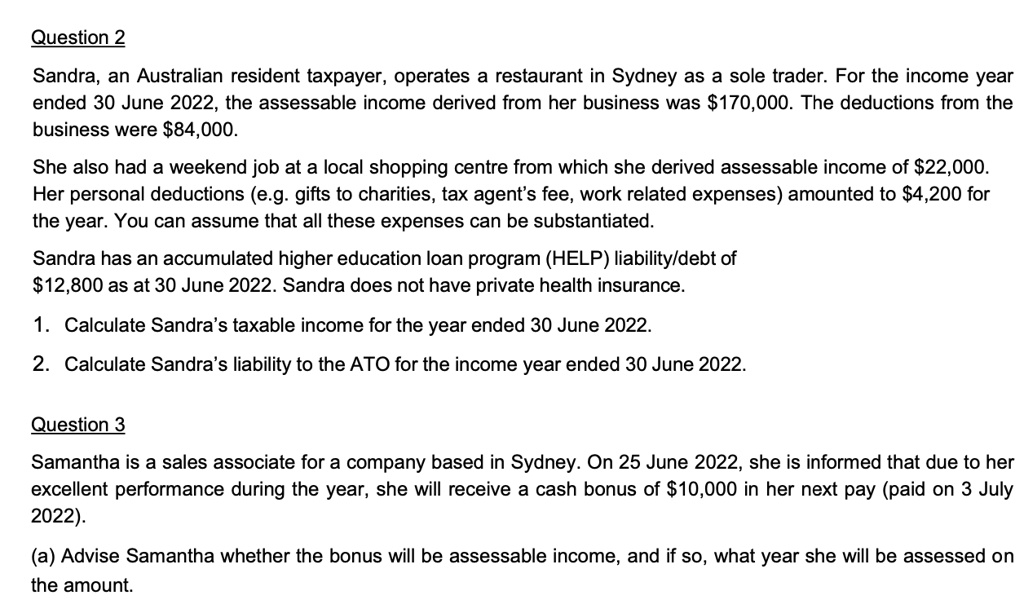 Question 2
Sandra, an Australian resident taxpayer, operates a restaurant in Sydney as a sole trader. For the income year ended 30 June 2022, the assessable income derived from her business was 170,000. The deductions from the business were84,000.
She also had a weekend job at a local shopping centre from which she derived assessable income of 22,000. Her personal deductions (e.g. gifts to charities, tax agent's fee, work related expenses) amounted to4,200 for the year. You can assume that all these expenses can be substantiated.
Sandra has an accumulated higher education loan program (HELP) liability/debt of 12,800 as at 30 June 2022. Sandra does not have private health insurance.
1. Calculate Sandra's taxable income for the year ended 30 June 2022.
2. Calculate Sandra's liability to the ATO for the income year ended 30 June 2022.

Question 3
Samantha is a sales associate for a company based in Sydney. On 25 June 2022, she is informed that due to her excellent performance during the year, she will receive a cash bonus of10,000 in her next pay (paid on 3 July 2022).
(a) Advise Samantha whether the bonus will be assessable income, and if so, what year she will be assessed on the amount.