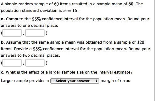 A simple random sample of 60 items resulted in a sample mean of 80. The population standard deviation is ? = 15.

a. Compute the 95% confidence interval for the population mean. Round your answers to one decimal place.
( , )

b. Assume that the same sample mean was obtained from a sample of 120 items. Provide a 95% confidence interval for the population mean. Round your answers to two decimal places.
( , )

c. What is the effect of a larger sample size on the interval estimate?

Larger sample provides a - Select your answer - margin of error.