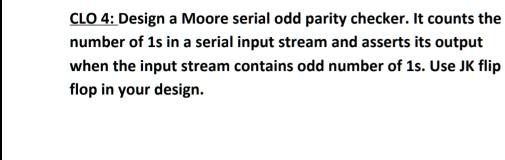 CLO 4: Design a Moore serial odd parity checker. It counts the number of 1s in a serial input stream and asserts its output when the input stream contains odd number of 1s. Use JK flip flop in your design.