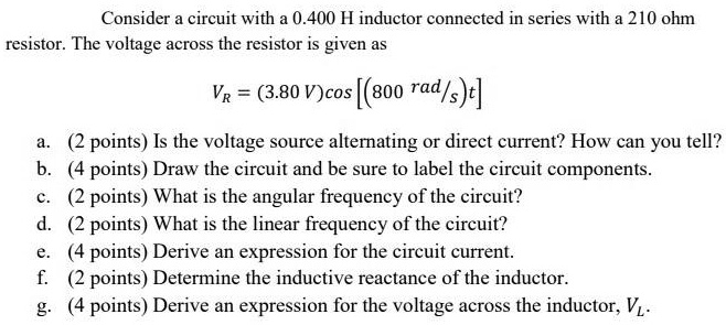 Consider a circuit with a 0.400 H inductor connected in series with a 210 ohm resistor. The voltage across the resistor is given as

VR = (3.80 V)cos [(800 rad/s)t]

a. Is the voltage source alternating or direct current? How can you tell?
b. Draw the circuit and be sure to label the circuit components.
c. What is the angular frequency of the circuit?
d. What is the linear frequency of the circuit?
e. Derive an expression for the circuit current.
f. Determine the inductive reactance of the inductor.
g. Derive an expression for the voltage across the inductor, VL.