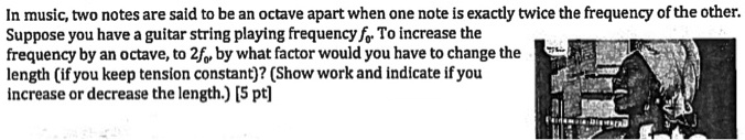 In music, two notes are said to be an octave apart when one note is exactly twice the frequency of the other.
Suppose you have a guitar string playing frequency f0. To increase the
frequency by an octave, to 2f0, by what factor would you have to change the
length (if you keep tension constant)? (Show work and indicate if you
increase or decrease the length.) [5 pt]