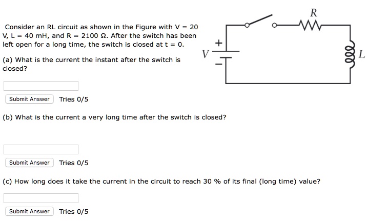 Consider an RL circuit as shown in the Figure with V = 20 V, L = 40 mH, and R = 2100 ?. After the switch has been left open for a long time, the switch is closed at t = 0.

(a) What is the current the instant after the switch is closed?

(b) What is the current a very long time after the switch is closed?

(c) How long does it take the current in the circuit to reach 30 % of its final (long time) value?
