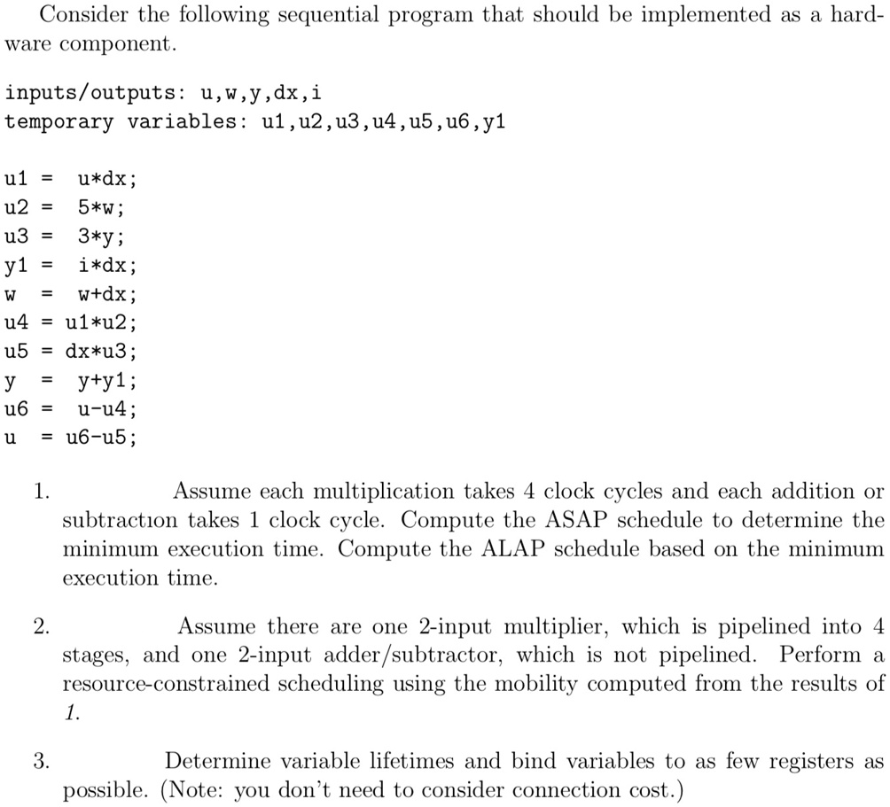 Consider the following sequential program that should be implemented as a hard-
ware component.
inputs/outputs: u,w,y,dx, i
temporary variables: u1,u2, u3, u4, u5, u6, y1
u1 = u*dx;
u2 = 5*w;
u3 = 3*y;
y1 = i*dx;
w = w+dx;
u4 = u1*u2;
u5 = dx*u3;
y = y+y1;
u6 = u-u4;
u = u6-u5;
1.
Assume each multiplication takes 4 clock cycles and each addition or
subtraction takes 1 clock cycle. Compute the ASAP schedule to determine the
minimum execution time. Compute the ALAP schedule based on the minimum
execution time.
2.
Assume there are one 2-input multiplier, which is pipelined into 4
stages, and one 2-input adder/subtractor, which is not pipelined. Perform a
resource-constrained scheduling using the mobility computed from the results of
1.
3.
Determine variable lifetimes and bind variables to as few registers as
possible. (Note: you don't need to consider connection cost.)