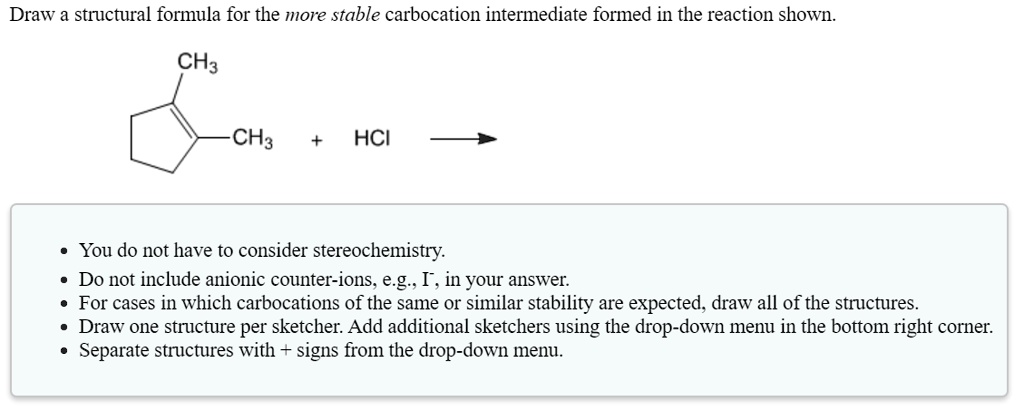 Draw a structural formula for the more stable carbocation intermediate formed in the reaction shown.
CH3
CH3 + HCl
- You do not have to consider stereochemistry.
- Do not include anionic counter-ions, e.g., I-, in your answer.
- For cases in which carbocations of the same or similar stability are expected, draw all of the structures.
- Draw one structure per sketcher. Add additional sketchers using the drop-down menu in the bottom right corner.
- Separate structures with + signs from the drop-down menu.