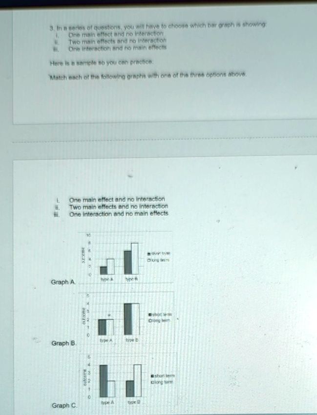 3. In a series of questions, you will have to choose which bar graph is showing
I. One main effect and no interaction
II. Two main effects and no interaction
III. One interaction and no main effects
Here is a sample so you can practice.
Match each of the following graphs with one of the three options above.
I. One main effect and no interaction
II. Two main effects and no interaction
III. One interaction and no main effects
