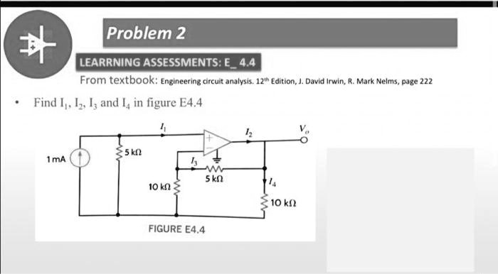 Problem 2
LEARNING ASSESSMENTS: E4.4
From textbook: Engineering circuit analysis. 12th Edition, J. David Irwin, R. Mark Nelms, page 222
• Find I1, I2, I3 and I4 in figure E4.4
1 mA
5 k?
10 k?
I1
I2
Vo
+
I3
5 k?
I4
10 k?
FIGURE E4.4