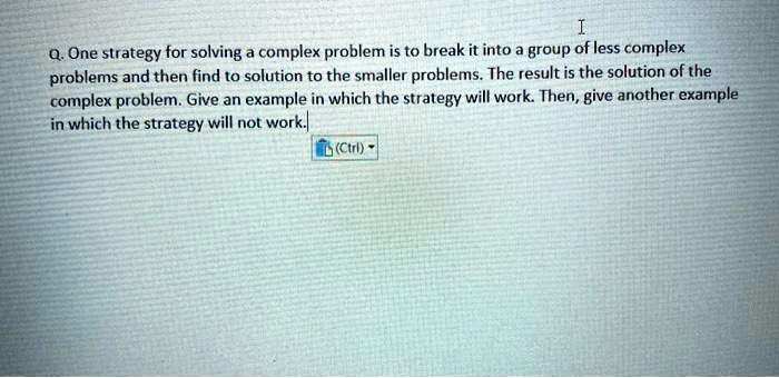 Q. One strategy for solving a complex problem is to break it into a group of less complex problems and then find to solution to the smaller problems. The result is the solution of the complex problem. Give an example in which the strategy will work. Then, give another example in which the strategy will not work.