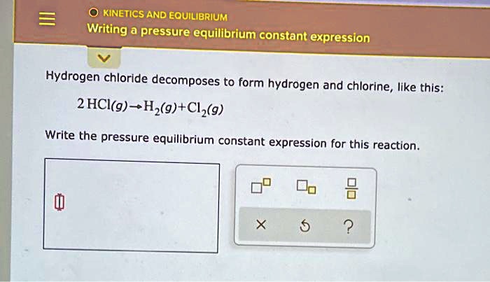 KINETICS AND EQUILIBRIUM
Writing a pressure equilibrium constant expression
Hydrogen chloride decomposes to form hydrogen and chlorine, like this:
2HCl(g)?H2(g)+Cl2(g)
Write the pressure equilibrium constant expression for this reaction.
