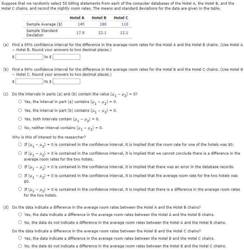 Suppose that we randomly select 50 billing statements from each of the computer databases of the Hotel A, the Hotel B, and the Hotel C chains, and record the nightly room rates. The means and standard deviations for the data are given in the table.

| | Hotel A | Hotel B | Hotel C |
| :— | :— | :— | :— |
| Sample Average () | 145 | 180 | 110 |
| Sample Standard Deviation | 17.9 | 22.1 | 12.1 |

(a) Find a 95% confidence interval for the difference in the average room rates for the Hotel A and the Hotel B chains. (Use Hotel A - Hotel B. Round your answers to two decimal places.)  to (b) Find a 99% confidence interval for the difference in the average room rates for the Hotel B and the Hotel C chains. (Use Hotel B - Hotel C. Round your answers to two decimal places.)  to (c) Do the intervals in parts (a) and (b) contain the value (?1 - ?2) = 0?
- Yes, the interval in part (a) contains (?1 - ?2) = 0.
- Yes, the interval in part (b) contains (?1 - ?2) = 0.
- Yes, both intervals contain (?1 - ?2) = 0.
- No, neither interval contains (?1 - ?2) = 0.

Why is this of interest to the researcher?
- If (?1 - ?2) = 0 is contained in the confidence interval, it is implied that the room rate for one of the hotels was0.
- If (?1 - ?2) = 0 is contained in the confidence interval, it is implied that we cannot conclude there is a difference in the average room rates for the two hotels.
- If (?1 - ?2) = 0 is contained in the confidence interval, it is implied that there was an error in the database records.
- If (?1 - ?2) = 0 is contained in the confidence interval, it is implied that the average room rate for the two hotels was 0.
- If (?1 - ?2) = 0 is contained in the confidence interval, it is implied that there is a difference in the average room rates for the two hotels.

(d) Do the data indicate a difference in the average room rates between the Hotel A and the Hotel B chains?
- Yes, the data indicate a difference in the average room rates between the Hotel A and the Hotel B chains.
- No, the data do not indicate a difference in the average room rates between the Hotel A and the Hotel B chains.

Do the data indicate a difference in the average room rates between the Hotel B and the Hotel C chains?
- Yes, the data indicate a difference in the average room rates between the Hotel B and the Hotel C chains.
- No, the data do not indicate a difference in the average room rates between the Hotel B and the Hotel C chains.
