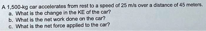A 1,500-kg car accelerates from rest to a speed of 25 m/s over a distance of 45 meters.
a. What is the change in the KE of the car?
b. What is the net work done on the car?
c. What is the net force applied to the car?