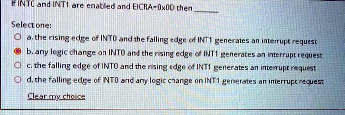 If INTO and INT1 are enabled and EICRA=0x0D then 

Select one:
a. the rising edge of INTO and the falling edge of INT1 generates an interrupt request
b. any logic change on INTO and the rising edge of INT1 generates an interrupt request
c. the falling edge of INTO and the rising edge of INT1 generates an interrupt request
d. the falling edge of INTO and any logic change on INT1 generates an interrupt request

Clear my choice