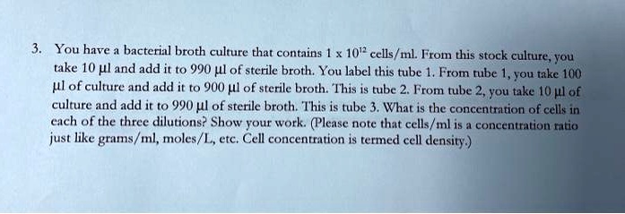 3. You have a bacterial broth culture that contains 1 x 10^12 cells/ml. From this stock culture, you take 10 µl and add it to 990 µl of sterile broth. You label this tube 1. From tube 1, you take 100 µl of culture and add it to 900 µl of sterile broth. This is tube 2. From tube 2, you take 10 µl of culture and add it to 990 µl of sterile broth. This is tube 3. What is the concentration of cells in each of the three dilutions? Show your work. (Please note that cells/ml is a concentration ratio just like grams/ml, moles/L, etc. Cell concentration is termed cell density.)