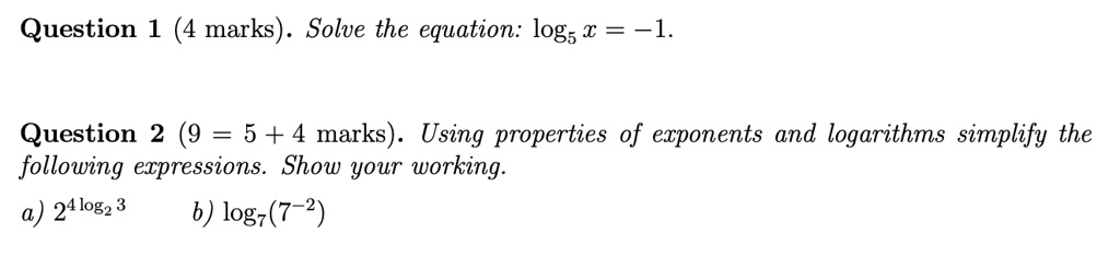 Question 1 (4 marks). Solve the equation: log5 x = -1.
Question 2 (9 = 5 + 4 marks). Using properties of exponents and logarithms simplify the
following expressions. Show your working.
a) 2^4log2 3 b) log7(7^-2)
