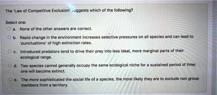 The 'Law of Competitive Exclusion' suggests which of the following?
Select one:
a. None of the other answers are correct.
b. Rapid change in the environment increases selective pressures on all species and can lead to 'punctuations' of high extinction rates.
c. Introduced predators tend to drive their prey into less ideal, more marginal parts of their ecological range.
d. Two species cannot generally occupy the same ecological niche for a sustained period of time; one will become extinct.
e. The more sophisticated the social life of a species, the more likely they are to exclude non group members from a territory.