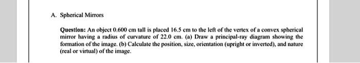 A. Spherical Mirrors

Question: An object 0.600 cm tall is placed 16.5 cm to the left of the vertex of a convex spherical mirror having a radius of curvature of 22.0 cm. (a) Draw a principal-ray diagram showing the formation of the image. (b) Calculate the position, size, orientation (upright or inverted), and nature (real or virtual) of the image.