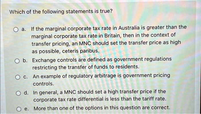 Which of the following statements is true?
a. If the marginal corporate tax rate in Australia is greater than the
marginal corporate tax rate in Britain, then in the context of
transfer pricing, an MNC should set the transfer price as high
as possible, ceteris paribus.
b. Exchange controls are defined as government regulations
restricting the transfer of funds to residents.
c. An example of regulatory arbitrage is government pricing
controls.
d. In general, a MNC should set a high transfer price if the
corporate tax rate differential is less than the tariff rate.
e. More than one of the options in this question are correct.