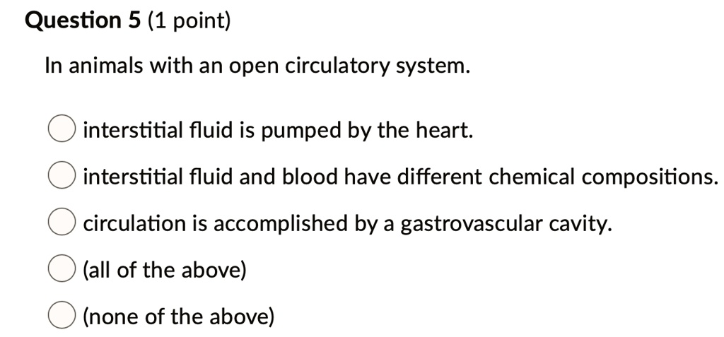 SOLVED: Question 5 (1 point) In animals with an open circulatory system:  interstitial fluid is pumped by the heart: interstitial fluid and blood  have different chemical compositions. circulation is accomplished by a