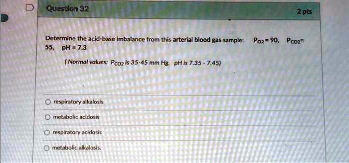 Determine the acid-base imbalance from this arterial blood gas sample: PO2 = 90, PCO2 = 55, pH = 7.3
(Normal values: PCO2 is 35-45 mm Hg. pH is 7.35 - 7.45)
respiratory alkalosis
metabolic acidosis
respiratory acidosis
metabolic alkalosis