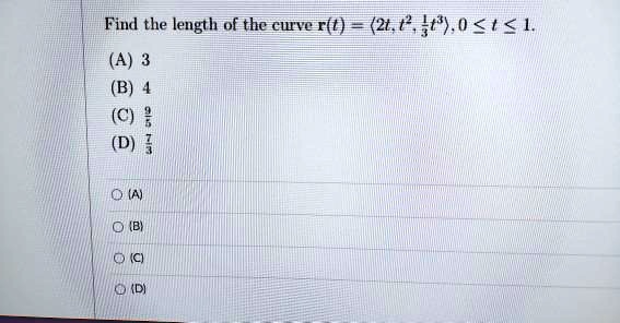 Find the length of the curve r(t) = <2t, t^2, 1/3t^3>, 0 <= t <= 1.
(A) 3
(B) 4
(C) 9/5
(D) 7/3