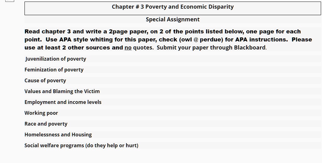 Chapter # 3 Poverty and Economic Disparity
Special Assignment
Read chapter 3 and write a 2page paper, on 2 of the points listed below, one page for each
point. Use APA style whiting for this paper, check (owl @ perdue) for APA instructions. Please
use at least 2 other sources and no quotes. Submit your paper through Blackboard.
Juvenilization of poverty
Feminization of poverty
Cause of poverty
Values and Blaming the Victim
Employment and income levels
Working poor
Race and poverty
Homelessness and Housing
Social welfare programs (do they help or hurt)
