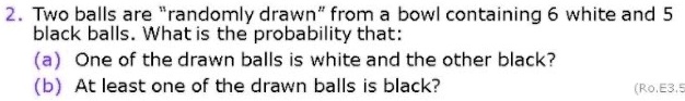 2. Two balls are "randomly drawn" from a bowl containing 6 white and 5 black balls. What is the probability that:
(a) One of the drawn balls is white and the other black?
(b) At least one of the drawn balls is black?