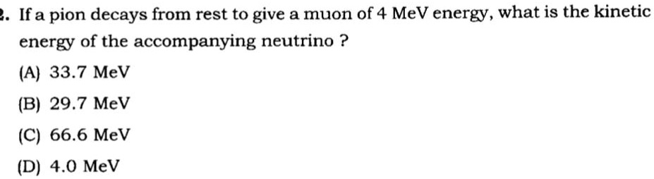 2. If a pion decays from rest to give a muon of 4 MeV energy, what is the kinetic
energy of the accompanying neutrino ?
(A) 33.7 MeV
(B) 29.7 MeV
(C) 66.6 MeV
(D) 4.0 MeV