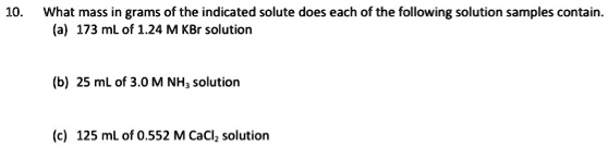 10. What mass in grams of the indicated solute does each of the following solution samples contain.
(a) 173 mL of 1.24 M KBr solution
(b) 25 mL of 3.0 M NH3 solution
(c) 125 mL of 0.552 M CaCl2 solution