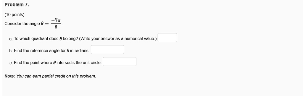 Problem 7.
(10 points)
Consider the angle ? = -7?/6.
a. To which quadrant does ? belong? (Write your answer as a numerical value.)
b. Find the reference angle for ? in radians.
c. Find the point where ? intersects the unit circle.
Note: You can earn partial credit on this problem.