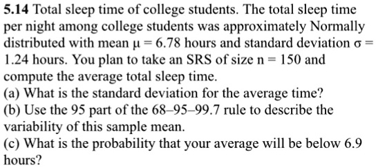 5.14 Total sleep time of college students. The total sleep time
per night among college students was approximately Normally
distributed with mean ? = 6.78 hours and standard deviation ? =
1.24 hours. You plan to take an SRS of size n = 150 and
compute the average total sleep time.
(a) What is the standard deviation for the average time?
(b) Use the 95 part of the 68–95–99.7 rule to describe the
variability of this sample mean.
(c) What is the probability that your average will be below 6.9
hours?