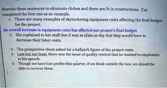 Rewrite these sentences to eliminate cliches and there are/it is constructions. I've completed the first one as an example.
1. There are many examples of skyrocketing equipment costs affecting the final budget for the project.
An overall increase in equipment costs has affected our project's final budget.
2. She explained to her staff that it was as plain as day that they would have to decrease their labor costs.
3. The prospective client asked for a ballpark figure of the project costs.
4. Last but not least, there was the issue of quality control that he wanted to emphasize in his speech.
5. Though we have lost profits this quarter, if we think outside the box, we should be able to recover them.