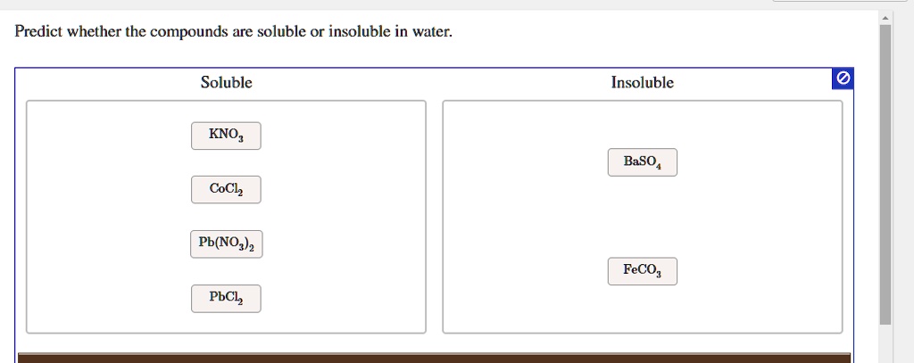 Predict whether the compounds are soluble or insoluble in water.

Soluble
KNO3
CoCl2
Pb(NO3)2
PbCl2

Insoluble
BaSO4
FeCO3