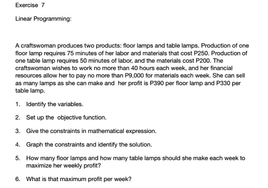 Linear Programming:

A craftswoman produces two products: floor lamps and table lamps. Production of one floor lamp requires 75 minutes of her labor and materials that cost P250. Production of one table lamp requires 50 minutes of labor, and the materials cost P200. The craftswoman wishes to work no more than 40 hours each week, and her financial resources allow her to pay no more than P9,000 for materials each week. She can sell as many lamps as she can make and her profit is P390 per floor lamp and P330 per table lamp.

1. Identify the variables.
2. Set up the objective function.
3. Give the constraints in mathematical expression.
4. Graph the constraints and identify the solution.
5. How many floor lamps and how many table lamps should she make each week to maximize her weekly profit?
6. What is that maximum profit per week?